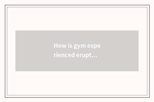 How is gym experienced erupt force?