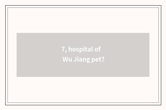 7, hospital of Wu Jiang pet?