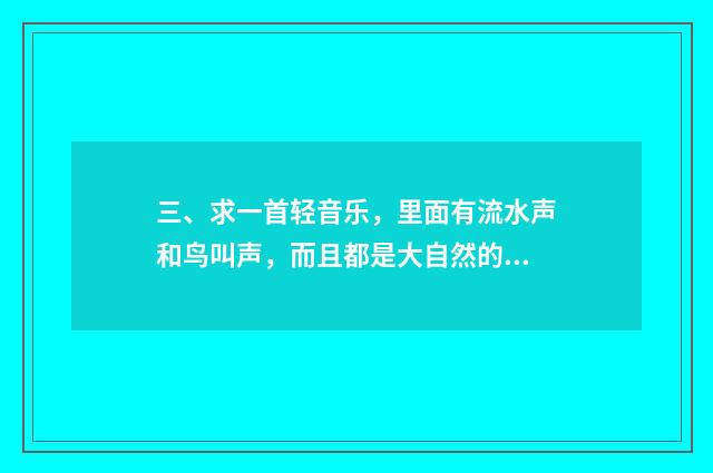 三、求一首轻音乐，里面有流水声和鸟叫声，而且都是大自然的声音？
