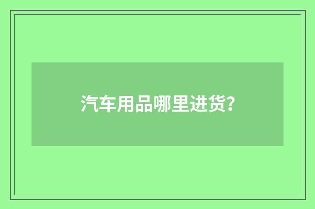 汽车用品哪里进货？