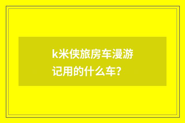 k米侠旅房车漫游记用的什么车?