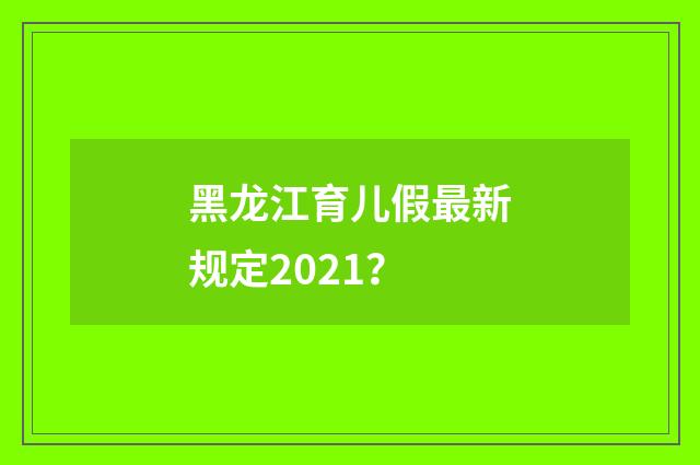 黑龙江育儿假最新规定2021？