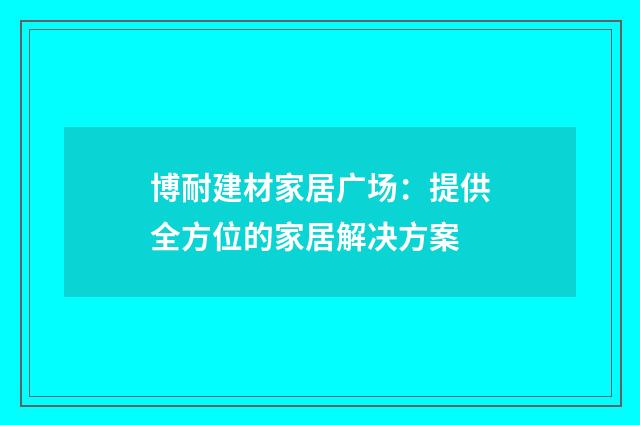 博耐建材家居广场:提供全方位的家居解决方案