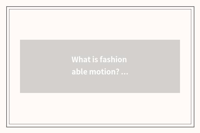 What is fashionable motion? What does fashionable motion have?