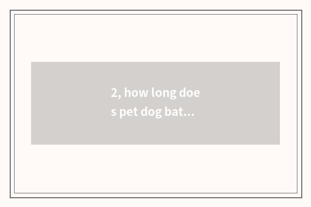 2, how long does pet dog bathe?