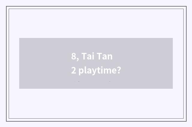 8, Tai Tan 2 playtime?
