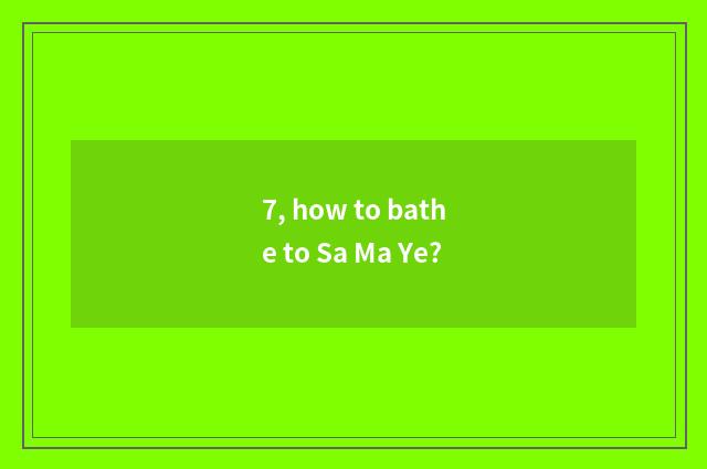 7, how to bathe to Sa Ma Ye?