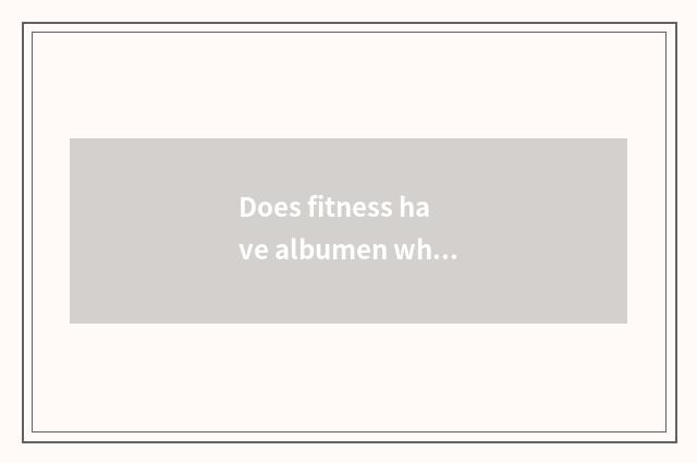 Does fitness have albumen white?