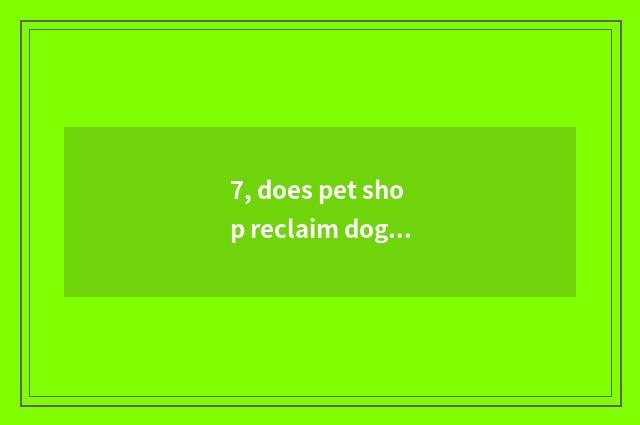 7, does pet shop reclaim dog dog?