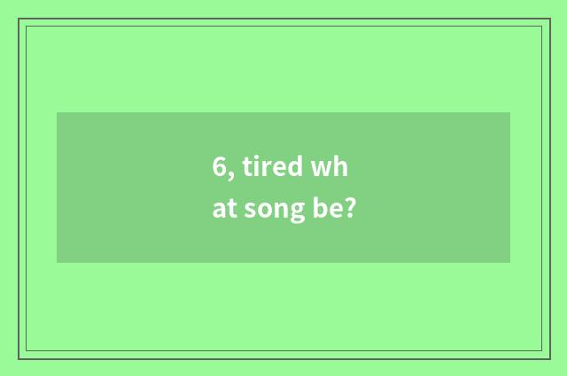 6, tired what song be?