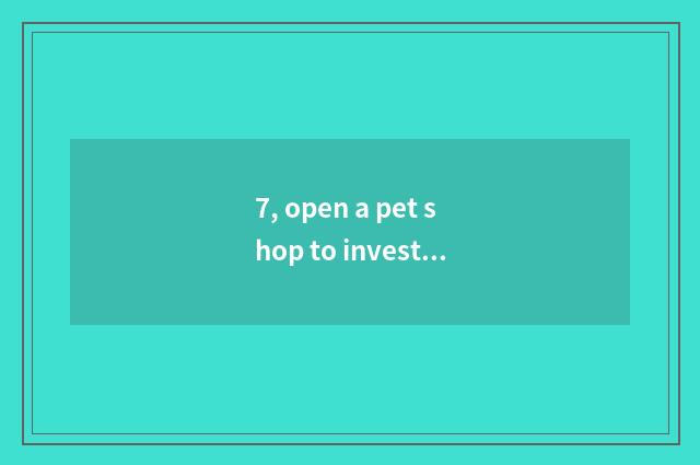 7, open a pet shop to investment of how many cash need?