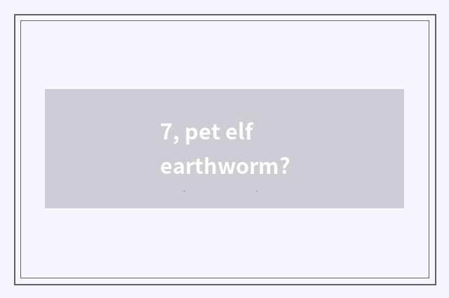 7, pet elf earthworm?