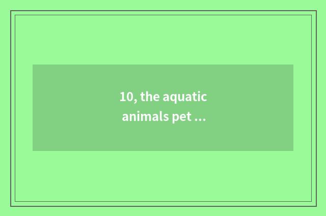 10, the aquatic animals pet that suits student party to raise besides the fish?