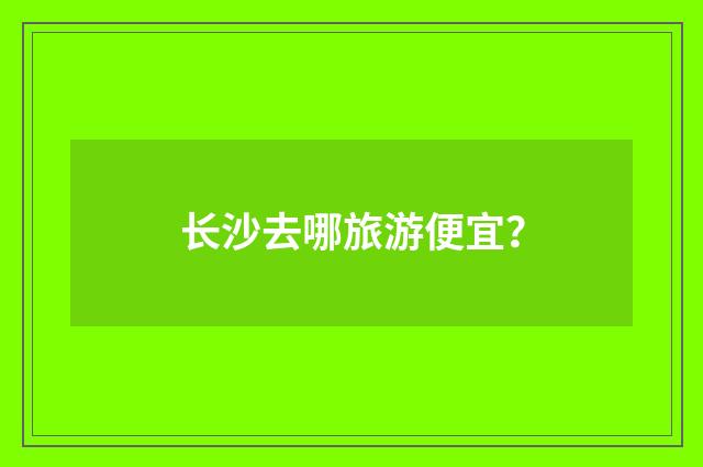 长沙去哪旅游便宜？