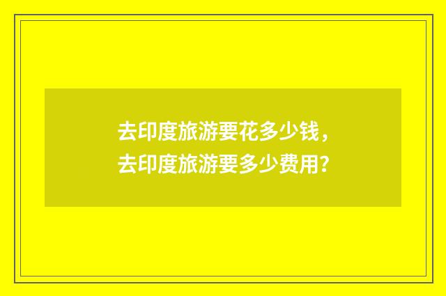 去印度旅游要花多少钱,去印度旅游要多少费用?
