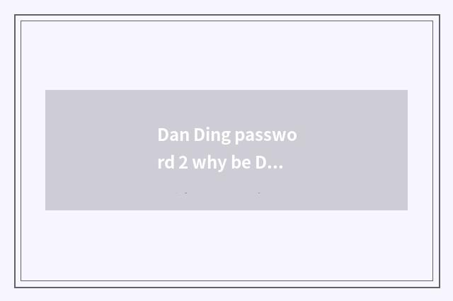 Dan Ding password 2 why be Dan Ding?