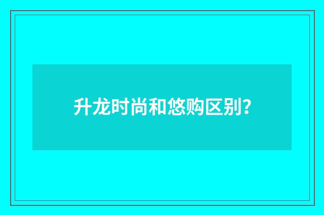 升龙时尚和悠购区别？