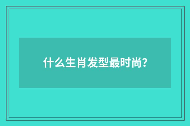 什么生肖发型最时尚？