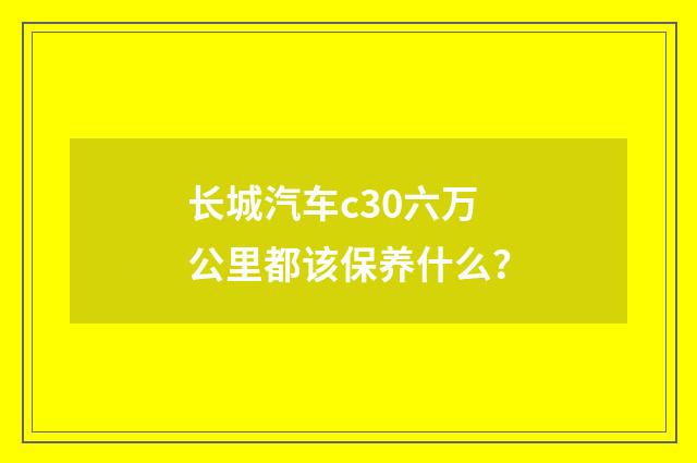长城汽车c30六万公里都该保养什么?