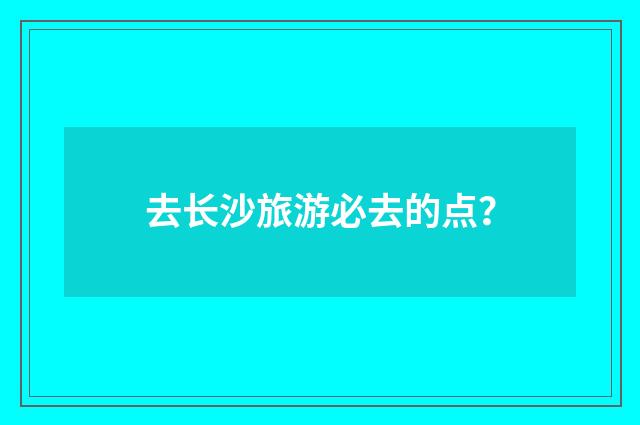 去长沙旅游必去的点?
