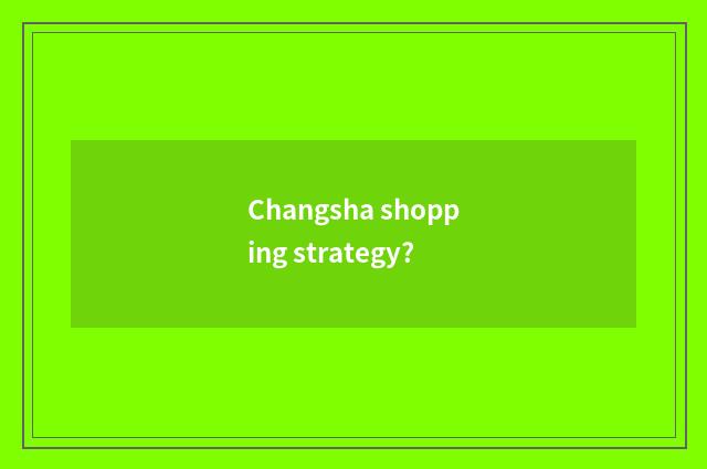 Changsha shopping strategy?