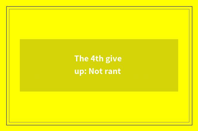 The 4th give up: Not rant