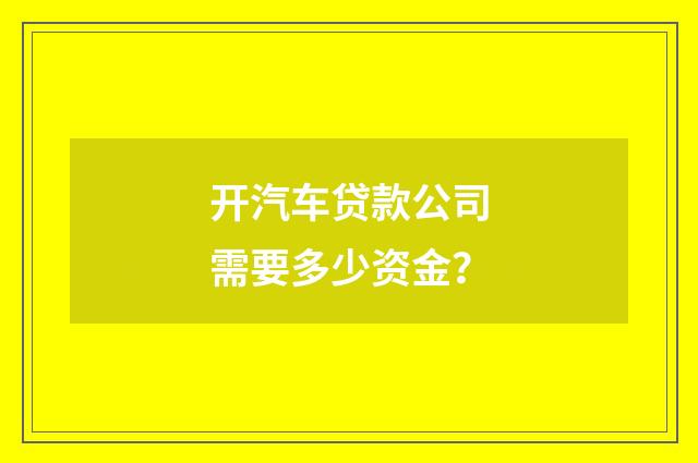 开汽车贷款公司需要多少资金？