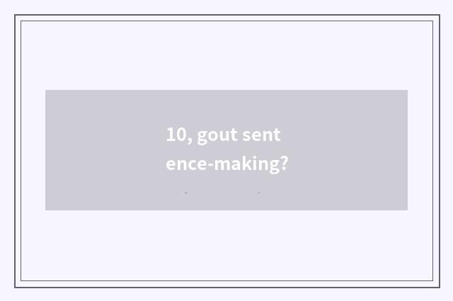 10, gout sentence-making?