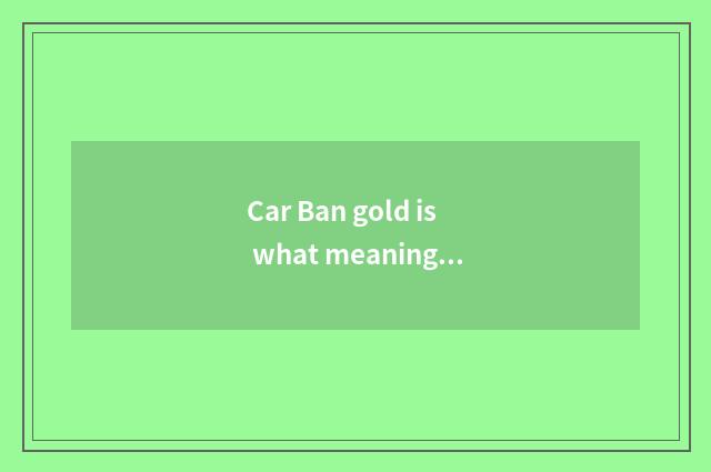 Car Ban gold is what meaning, academic?