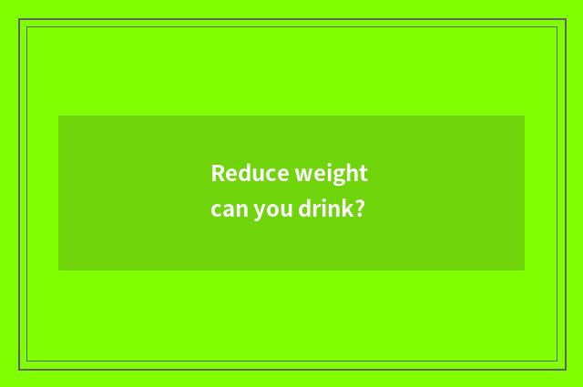 Reduce weight can you drink?