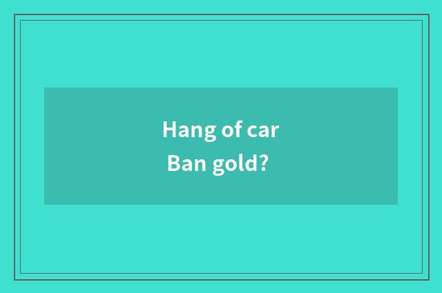 Hang of car Ban gold?