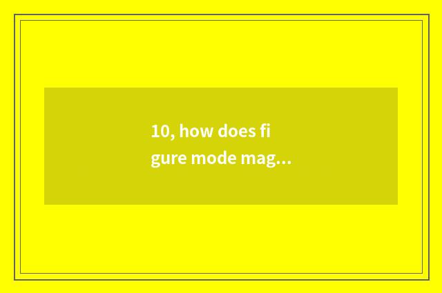 10, how does figure mode magnify?