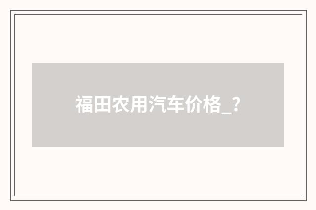 福田农用汽车价格_？