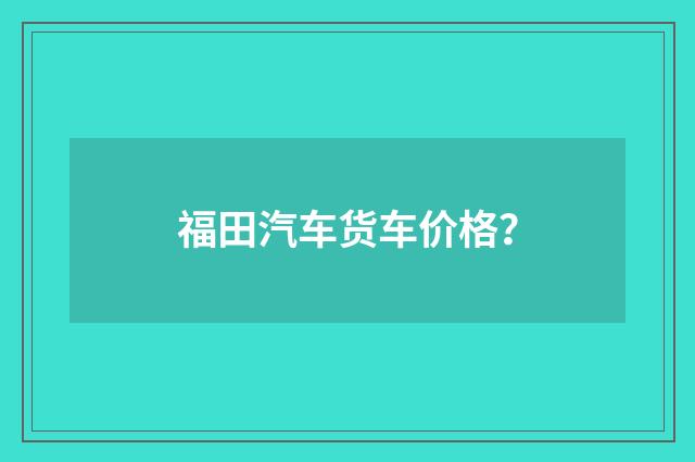 福田汽车货车价格？
