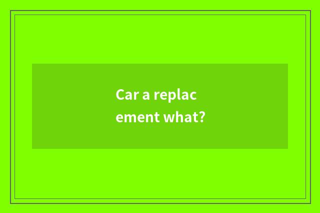 Car a replacement what?