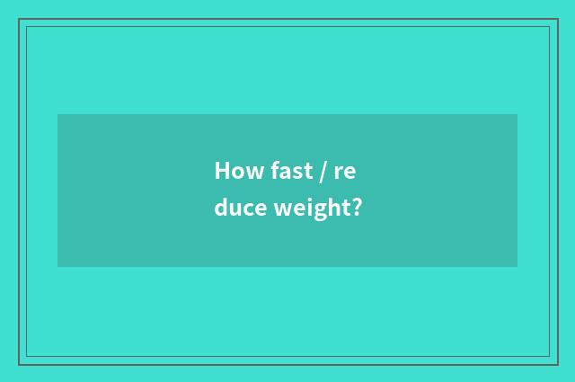 How fast / reduce weight?