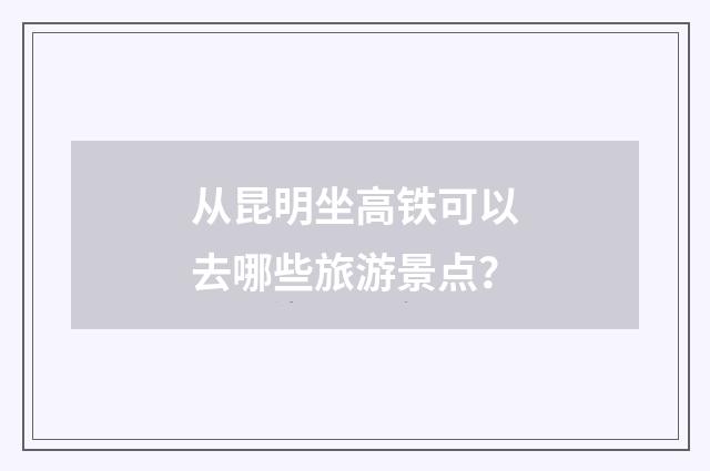 从昆明坐高铁可以去哪些旅游景点?