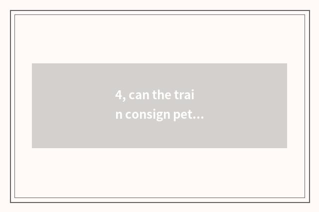 4, can the train consign pet? Can the train consign pet?