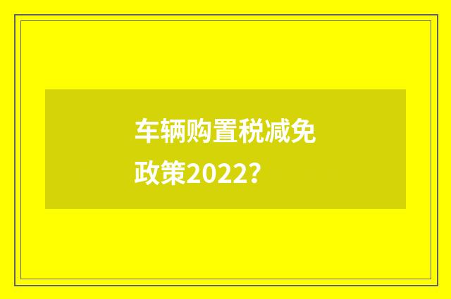 车辆购置税减免政策2022？