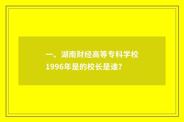 一、湖南财经高等专科学校1996年是的校长是谁？