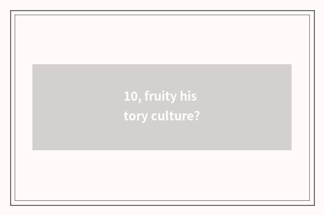 10, fruity history culture?