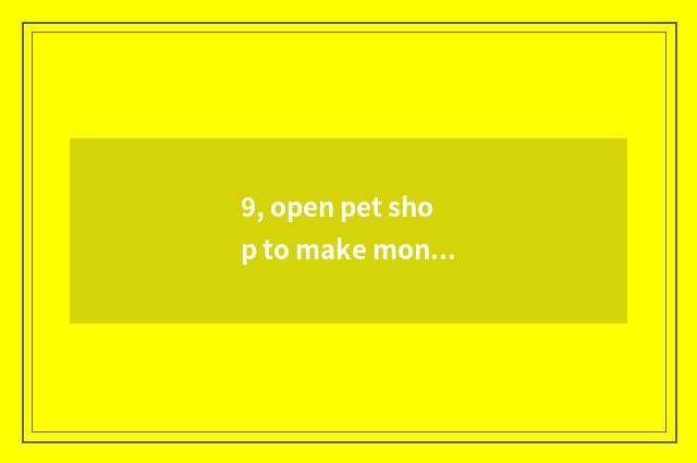 9, open pet shop to make money really now?