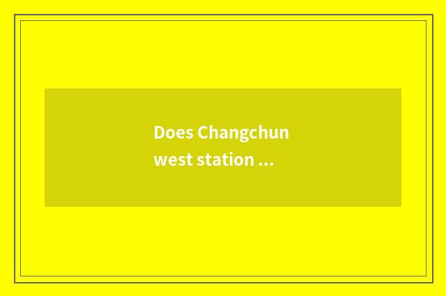 Does Changchun west station stand to Changchun?