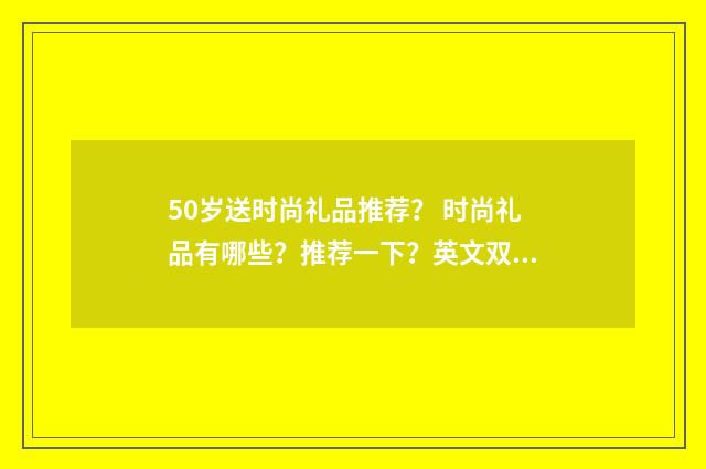50岁送时尚礼品推荐？ 时尚礼品有哪些？推荐一下？英文双语对照