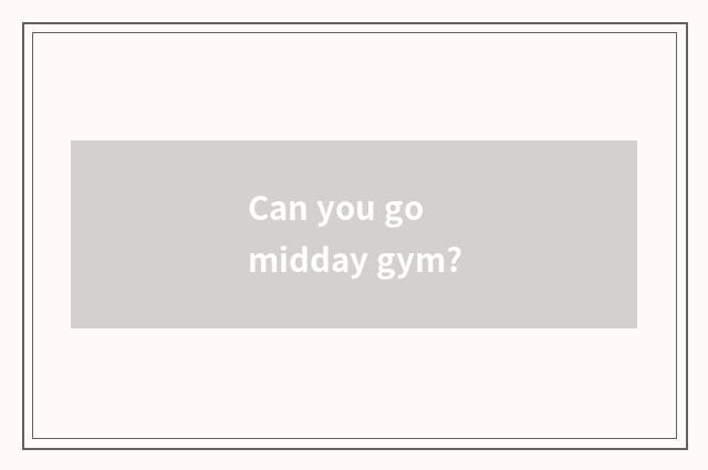 Can you go midday gym?