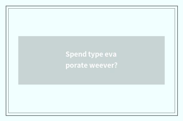 Spend type evaporate weever?