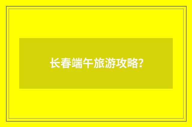 长春端午旅游攻略？