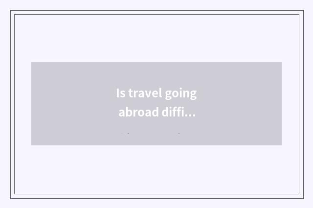 Is travel going abroad difficult?