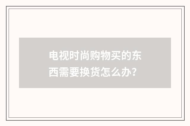 电视时尚购物买的东西需要换货怎么办?