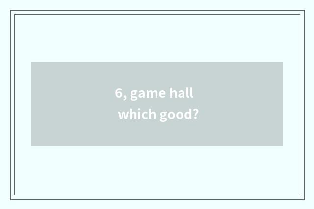 6, game hall which good?